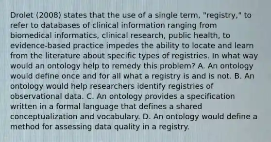 Drolet (2008) states that the use of a single term, "registry," to refer to databases of clinical information ranging from biomedical informatics, clinical research, public health, to evidence‐based practice impedes the ability to locate and learn from the literature about specific types of registries. In what way would an ontology help to remedy this problem? A. An ontology would define once and for all what a registry is and is not. B. An ontology would help researchers identify registries of observational data. C. An ontology provides a specification written in a formal language that defines a shared conceptualization and vocabulary. D. An ontology would define a method for assessing data quality in a registry.