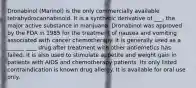 Dronabinol (Marinol) is the only commercially available tetrahydrocannabinoid. It is a synthetic derivative of ___, the major active substance in marijuana. Dronabinol was approved by the FDA in 1985 for the treatment of nausea and vomiting associated with cancer chemotherapy. It is generally used as a ______ ____ drug after treatment with other antiemetics has failed. It is also used to stimulate appetite and weight gain in patients with AIDS and chemotherapy patients. Its only listed contraindication is known drug allergy. It is available for oral use only.