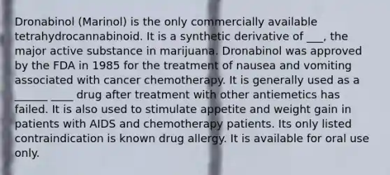 Dronabinol (Marinol) is the only commercially available tetrahydrocannabinoid. It is a synthetic derivative of ___, the major active substance in marijuana. Dronabinol was approved by the FDA in 1985 for the treatment of nausea and vomiting associated with cancer chemotherapy. It is generally used as a ______ ____ drug after treatment with other antiemetics has failed. It is also used to stimulate appetite and weight gain in patients with AIDS and chemotherapy patients. Its only listed contraindication is known drug allergy. It is available for oral use only.