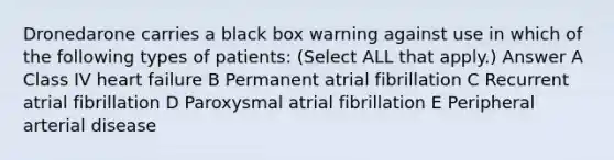 Dronedarone carries a black box warning against use in which of the following types of patients: (Select ALL that apply.) Answer A Class IV heart failure B Permanent atrial fibrillation C Recurrent atrial fibrillation D Paroxysmal atrial fibrillation E Peripheral arterial disease