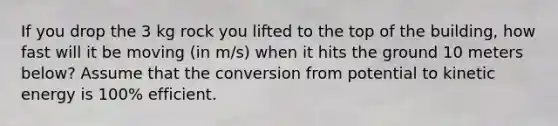 If you drop the 3 kg rock you lifted to the top of the building, how fast will it be moving (in m/s) when it hits the ground 10 meters below? Assume that the conversion from potential to kinetic energy is 100% efficient.