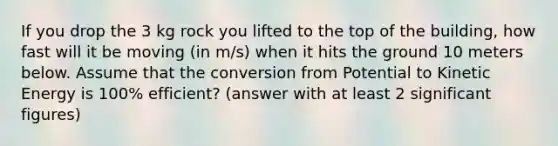 If you drop the 3 kg rock you lifted to the top of the building, how fast will it be moving (in m/s) when it hits the ground 10 meters below. Assume that the conversion from Potential to Kinetic Energy is 100% efficient? (answer with at least 2 significant figures)