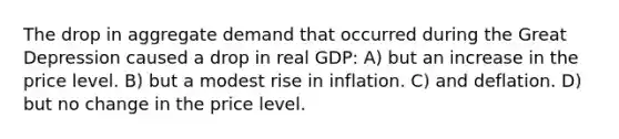 The drop in aggregate demand that occurred during the Great Depression caused a drop in real GDP: A) but an increase in the price level. B) but a modest rise in inflation. C) and deflation. D) but no change in the price level.