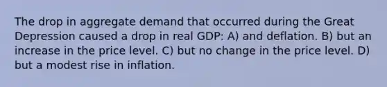 The drop in aggregate demand that occurred during the Great Depression caused a drop in real GDP: A) and deflation. B) but an increase in the price level. C) but no change in the price level. D) but a modest rise in inflation.