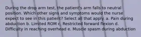 During the drop arm test, the patient's arm falls to neutral position. Which other signs and symptoms would the nurse expect to see in this patient? Select all that apply. a. Pain during abduction b. Limited ROM c. Restricted forward flexion d. Difficulty in reaching overhead e. Muscle spasm during abduction