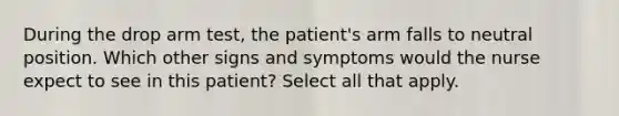 During the drop arm test, the patient's arm falls to neutral position. Which other signs and symptoms would the nurse expect to see in this patient? Select all that apply.