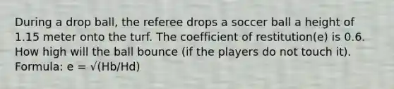 During a drop ball, the referee drops a soccer ball a height of 1.15 meter onto the turf. The coefficient of restitution(e) is 0.6. How high will the ball bounce (if the players do not touch it). Formula: e = √(Hb/Hd)