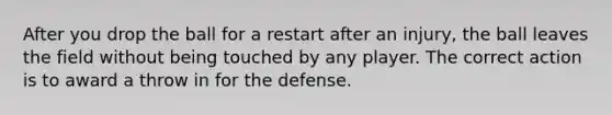 After you drop the ball for a restart after an injury, the ball leaves the field without being touched by any player. The correct action is to award a throw in for the defense.