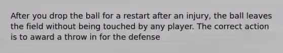 After you drop the ball for a restart after an injury, the ball leaves the field without being touched by any player. The correct action is to award a throw in for the defense