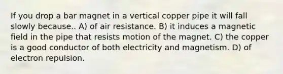 If you drop a bar magnet in a vertical copper pipe it will fall slowly because.. A) of air resistance. B) it induces a magnetic field in the pipe that resists motion of the magnet. C) the copper is a good conductor of both electricity and magnetism. D) of electron repulsion.