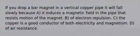 If you drop a bar magnet in a vertical copper pipe it will fall slowly because A) it induces a magnetic field in the pipe that resists motion of the magnet. B) of electron repulsion. C) the copper is a good conductor of both electricity and magnetism. D) of air resistance.