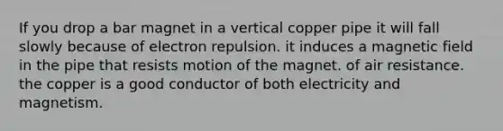 If you drop a bar magnet in a vertical copper pipe it will fall slowly because of electron repulsion. it induces a magnetic field in the pipe that resists motion of the magnet. of air resistance. the copper is a good conductor of both electricity and magnetism.