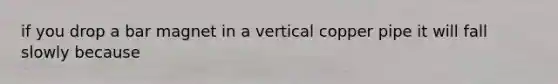 if you drop a bar magnet in a vertical copper pipe it will fall slowly because