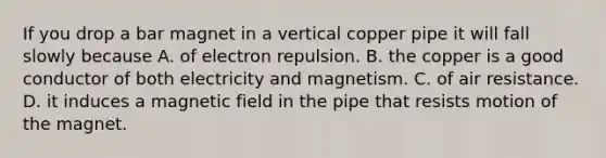 If you drop a bar magnet in a vertical copper pipe it will fall slowly because A. of electron repulsion. B. the copper is a good conductor of both electricity and magnetism. C. of air resistance. D. it induces a magnetic field in the pipe that resists motion of the magnet.