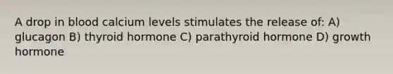 A drop in blood calcium levels stimulates the release of: A) glucagon B) thyroid hormone C) parathyroid hormone D) growth hormone