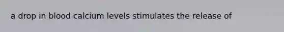 a drop in blood calcium levels stimulates the release of