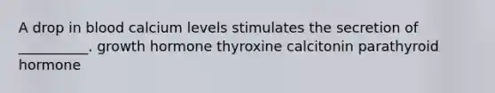 A drop in blood calcium levels stimulates the secretion of __________. growth hormone thyroxine calcitonin parathyroid hormone