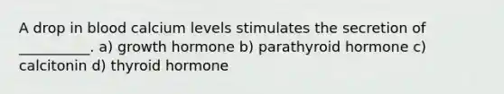A drop in blood calcium levels stimulates the secretion of __________. a) growth hormone b) parathyroid hormone c) calcitonin d) thyroid hormone