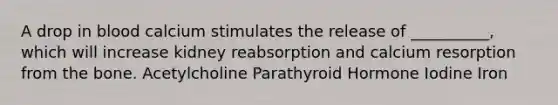 A drop in blood calcium stimulates the release of __________, which will increase kidney reabsorption and calcium resorption from the bone. Acetylcholine Parathyroid Hormone Iodine Iron