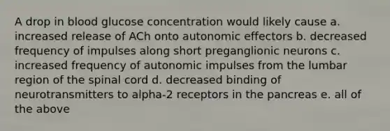 A drop in blood glucose concentration would likely cause a. increased release of ACh onto autonomic effectors b. decreased frequency of impulses along short preganglionic neurons c. increased frequency of autonomic impulses from the lumbar region of the spinal cord d. decreased binding of neurotransmitters to alpha-2 receptors in the pancreas e. all of the above