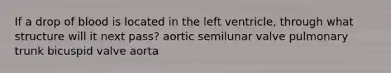 If a drop of blood is located in the left ventricle, through what structure will it next pass? aortic semilunar valve pulmonary trunk bicuspid valve aorta