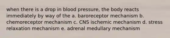 when there is a drop in blood pressure, the body reacts immediately by way of the a. baroreceptor mechanism b. chemoreceptor mechanism c. CNS ischemic mechanism d. stress relaxation mechanism e. adrenal medullary mechanism