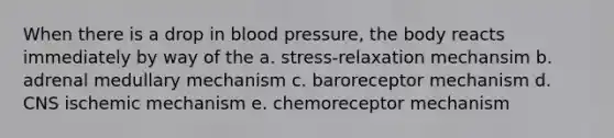 When there is a drop in blood pressure, the body reacts immediately by way of the a. stress-relaxation mechansim b. adrenal medullary mechanism c. baroreceptor mechanism d. CNS ischemic mechanism e. chemoreceptor mechanism