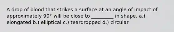 A drop of blood that strikes a surface at an angle of impact of approximately 90° will be close to _________ in shape. a.) elongated b.) elliptical c.) teardropped d.) circular