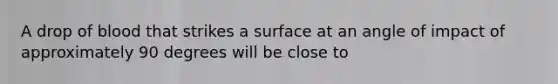 A drop of blood that strikes a surface at an angle of impact of approximately 90 degrees will be close to