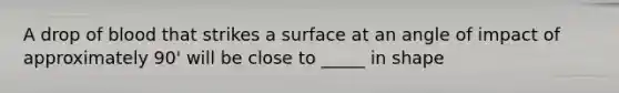 A drop of blood that strikes a surface at an angle of impact of approximately 90' will be close to _____ in shape