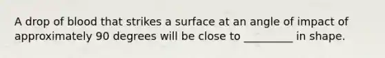 A drop of blood that strikes a surface at an angle of impact of approximately 90 degrees will be close to _________ in shape.