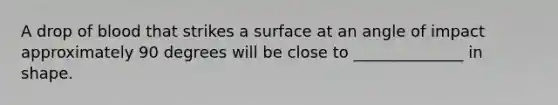 A drop of blood that strikes a surface at an angle of impact approximately 90 degrees will be close to ______________ in shape.