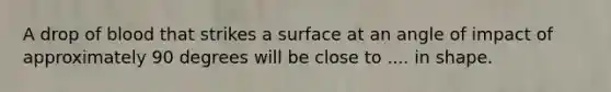 A drop of blood that strikes a surface at an angle of impact of approximately 90 degrees will be close to .... in shape.