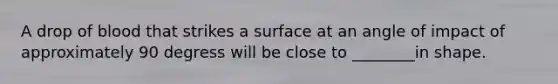 A drop of blood that strikes a surface at an angle of impact of approximately 90 degress will be close to ________in shape.