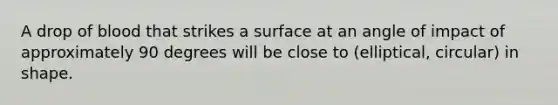 A drop of blood that strikes a surface at an angle of impact of approximately 90 degrees will be close to (elliptical, circular) in shape.