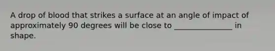 A drop of blood that strikes a surface at an angle of impact of approximately 90 degrees will be close to _______________ in shape.
