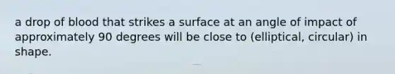 a drop of blood that strikes a surface at an angle of impact of approximately 90 degrees will be close to (elliptical, circular) in shape.