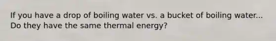 If you have a drop of boiling water vs. a bucket of boiling water... Do they have the same thermal energy?