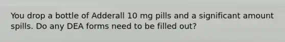 You drop a bottle of Adderall 10 mg pills and a significant amount spills. Do any DEA forms need to be filled out?