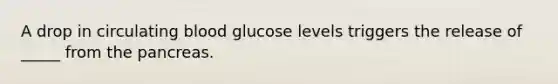 A drop in circulating blood glucose levels triggers the release of _____ from the pancreas.