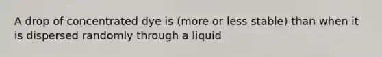 A drop of concentrated dye is (more or less stable) than when it is dispersed randomly through a liquid