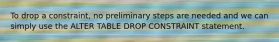 To drop a constraint, no preliminary steps are needed and we can simply use the ALTER TABLE DROP CONSTRAINT statement.