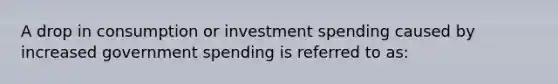 A drop in consumption or investment spending caused by increased government spending is referred to as: