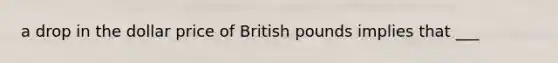 a drop in the dollar price of British pounds implies that ___