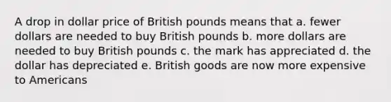 A drop in dollar price of British pounds means that a. fewer dollars are needed to buy British pounds b. more dollars are needed to buy British pounds c. the mark has appreciated d. the dollar has depreciated e. British goods are now more expensive to Americans