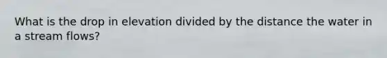 What is the drop in elevation divided by the distance the water in a stream flows?