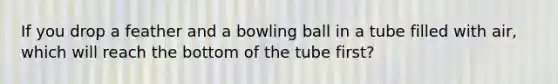 If you drop a feather and a bowling ball in a tube filled with air, which will reach the bottom of the tube first?