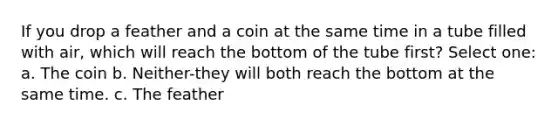 If you drop a feather and a coin at the same time in a tube filled with air, which will reach the bottom of the tube first? Select one: a. The coin b. Neither-they will both reach the bottom at the same time. c. The feather