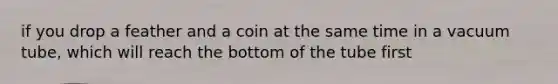 if you drop a feather and a coin at the same time in a vacuum tube, which will reach the bottom of the tube first