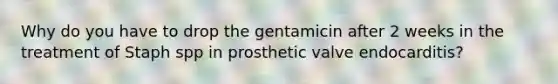 Why do you have to drop the gentamicin after 2 weeks in the treatment of Staph spp in prosthetic valve endocarditis?